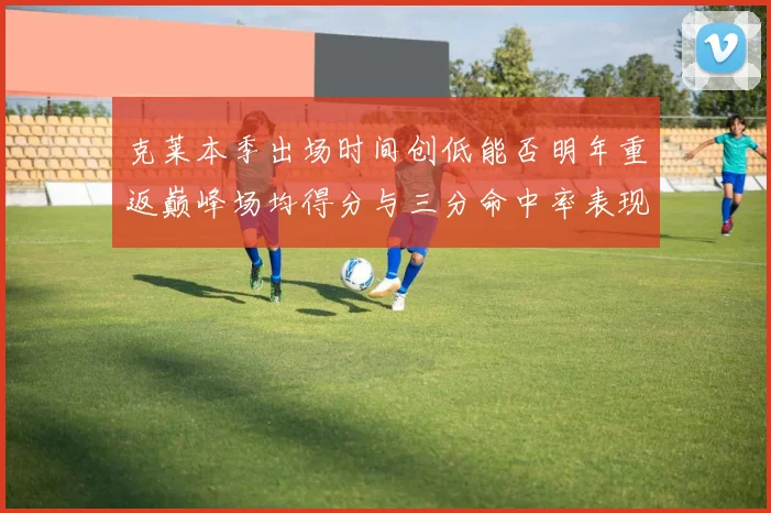 克莱本季出场时间创低能否明年重返巅峰场均得分与三分命中率表现分析