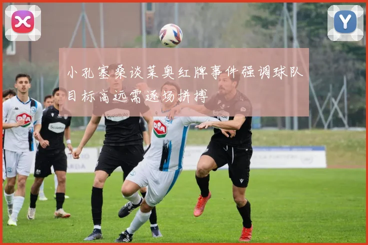 小孔塞桑谈莱奥红牌事件强调球队目标高远需逐场拼搏
