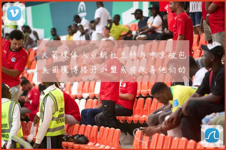 火箭媒体人分析杜兰特与申京被包夹困境博格丹加盟或将改善他们的进攻空间