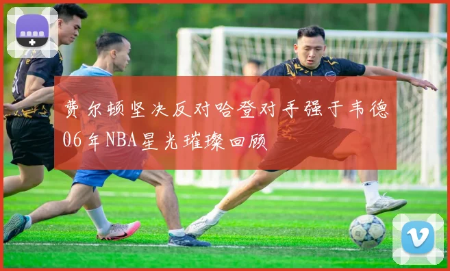 费尔顿坚决反对哈登对手强于韦德06年NBA星光璀璨回顾