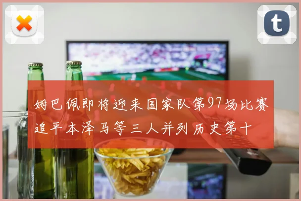 姆巴佩即将迎来国家队第97场比赛追平本泽马等三人并列历史第十