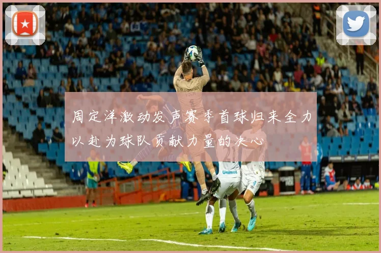 周定洋激动发声赛季首球归来全力以赴为球队贡献力量的决心