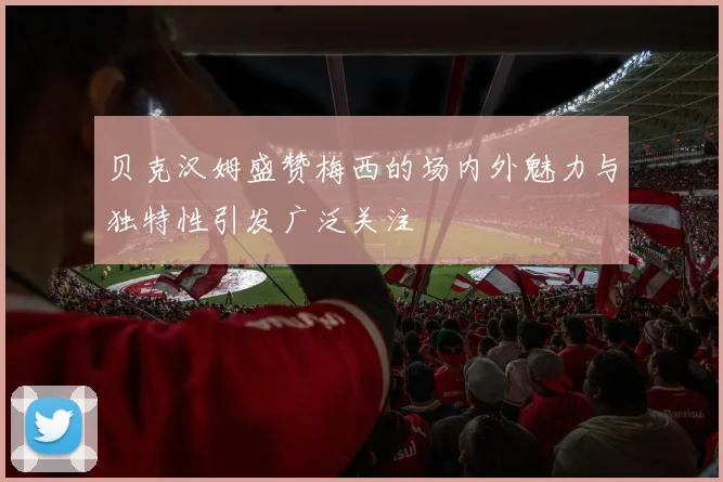 贝克汉姆盛赞梅西的场内外魅力与独特性引发广泛关注