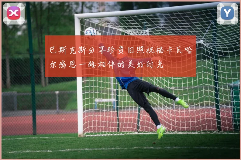 巴斯克斯分享珍贵旧照祝福卡瓦哈尔感恩一路相伴的美好时光