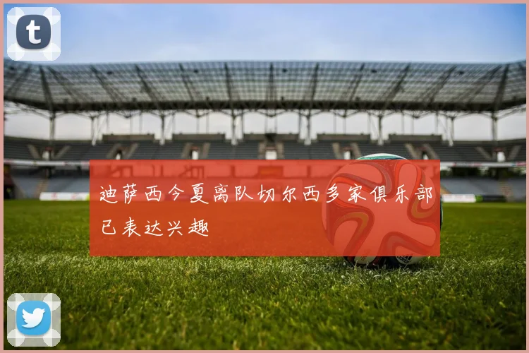 迪萨西今夏离队切尔西多家俱乐部已表达兴趣
