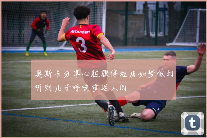奥斯卡分享心脏骤停经历如梦似幻听到儿子呼唤重返人间