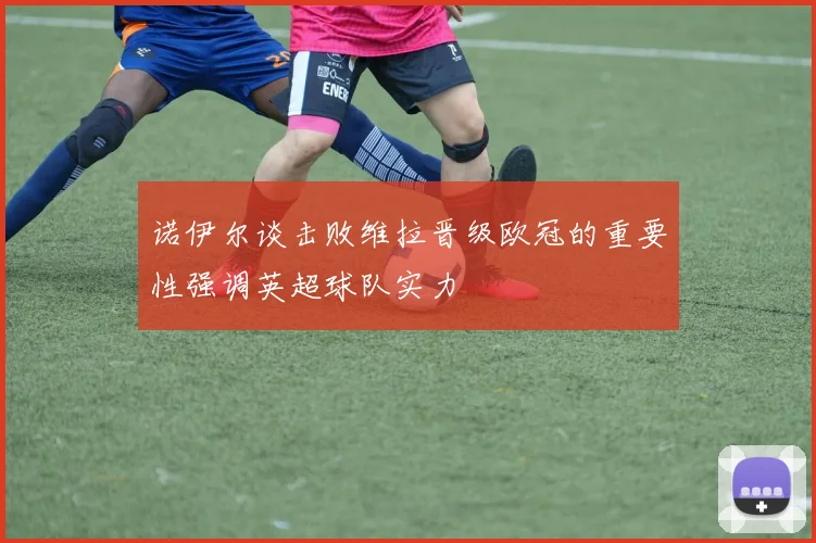 诺伊尔谈击败维拉晋级欧冠的重要性强调英超球队实力