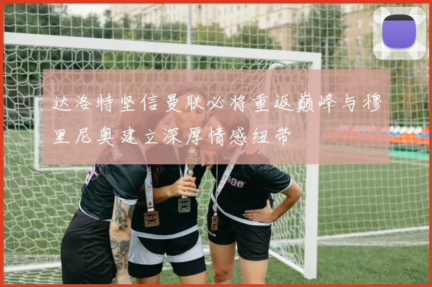 达洛特坚信曼联必将重返巅峰与穆里尼奥建立深厚情感纽带