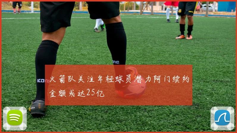 火箭队关注年轻球员潜力阿门续约金额或达25亿