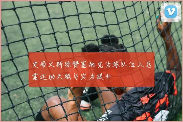 史蒂文斯称赞塞纳克为球队注入急需运动天赋与实力提升