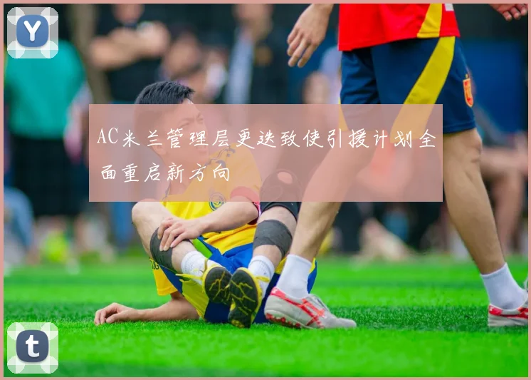 AC米兰管理层更迭致使引援计划全面重启新方向