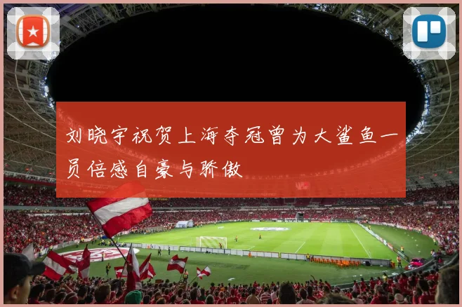 刘晓宇祝贺上海夺冠曾为大鲨鱼一员倍感自豪与骄傲