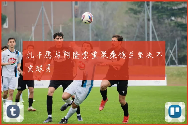 扎卡愿与阿隆索重聚桑德兰坚决不卖球员