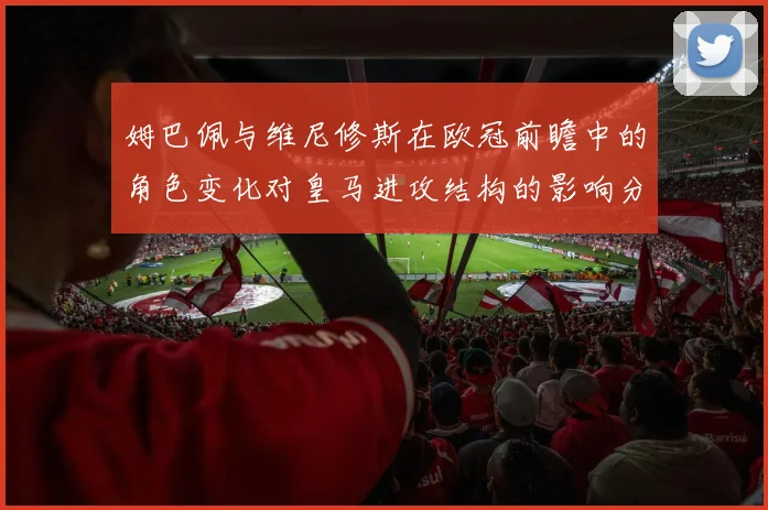 姆巴佩与维尼修斯在欧冠前瞻中的角色变化对皇马进攻结构的影响分析