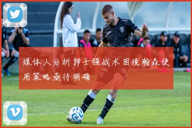 媒体人分析郭士强战术困境瀚森使用策略亟待明确