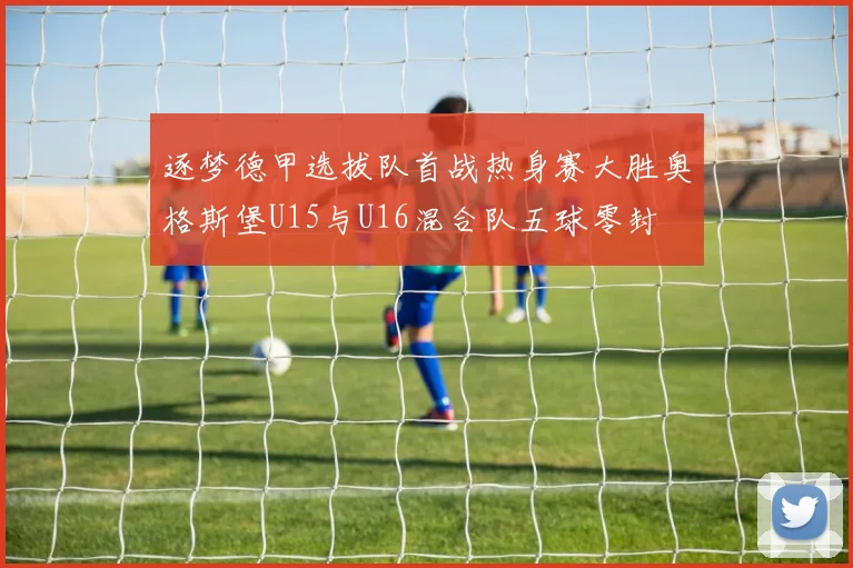 逐梦德甲选拔队首战热身赛大胜奥格斯堡U15与U16混合队五球零封