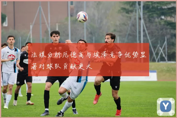 法媒分析厄德高与埃泽竞争优势显著对球队贡献更大
