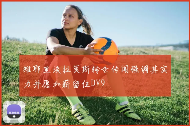 维耶里谈拉莫斯转会传闻强调其实力并愿加薪留住DV9