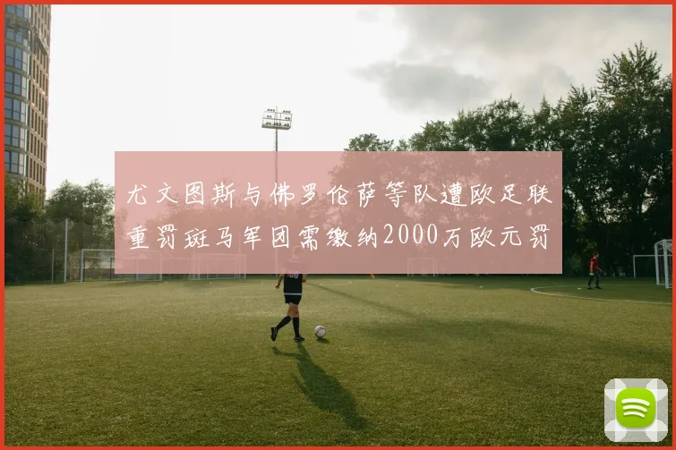 尤文图斯与佛罗伦萨等队遭欧足联重罚斑马军团需缴纳2000万欧元罚款