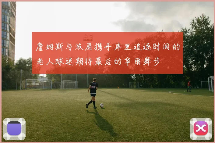 詹姆斯与浓眉携手库里追逐时间的老人球迷期待最后的华丽舞步