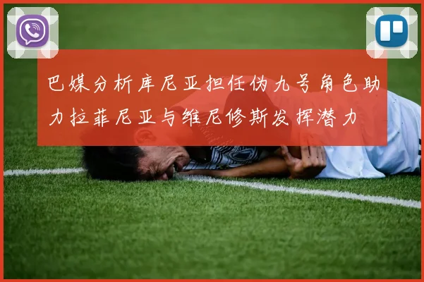 巴媒分析库尼亚担任伪九号角色助力拉菲尼亚与维尼修斯发挥潜力