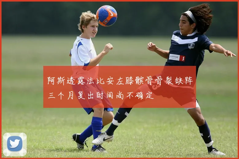 阿斯透露法比安左膝髌骨骨裂缺阵三个月复出时间尚不确定