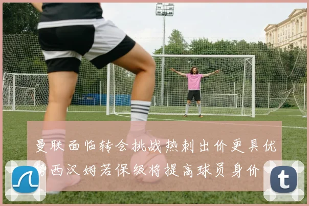曼联面临转会挑战热刺出价更具优势西汉姆若保级将提高球员身价